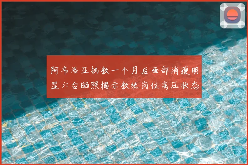 阿韦洛亚执教一个月后面部消瘦明显六台晒照揭示教练岗位高压状态