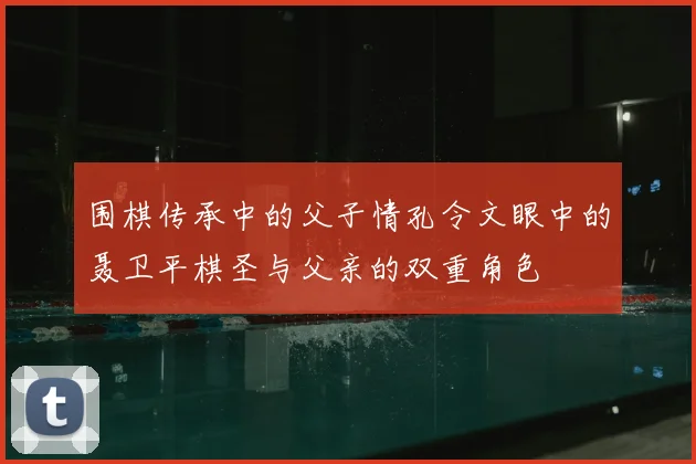 围棋传承中的父子情孔令文眼中的聂卫平棋圣与父亲的双重角色