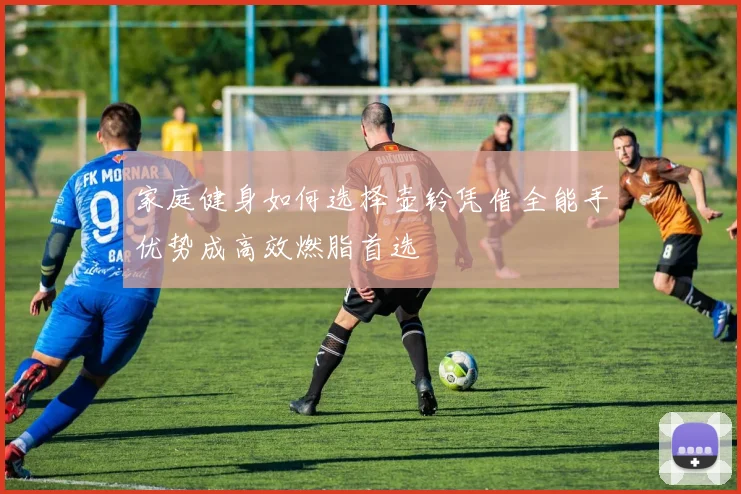 家庭健身如何选择壶铃凭借全能手优势成高效燃脂首选