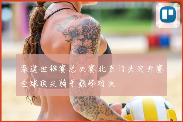 泵道世锦赛总决赛北京门头沟开赛全球顶尖骑手巅峰对决