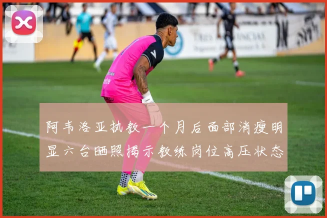 阿韦洛亚执教一个月后面部消瘦明显六台晒照揭示教练岗位高压状态