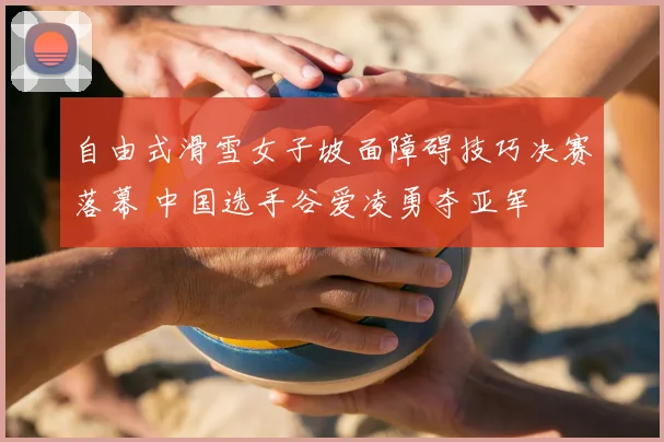 自由式滑雪女子坡面障碍技巧决赛落幕 中国选手谷爱凌勇夺亚军