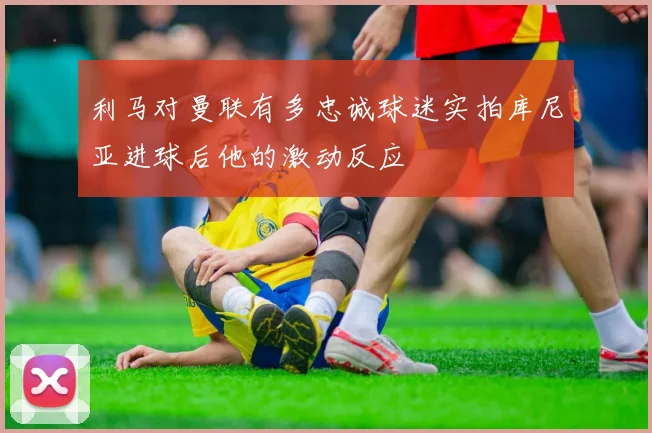 利马对曼联有多忠诚球迷实拍库尼亚进球后他的激动反应