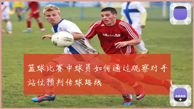 篮球比赛中球员如何通过观察对手站位预判传球路线