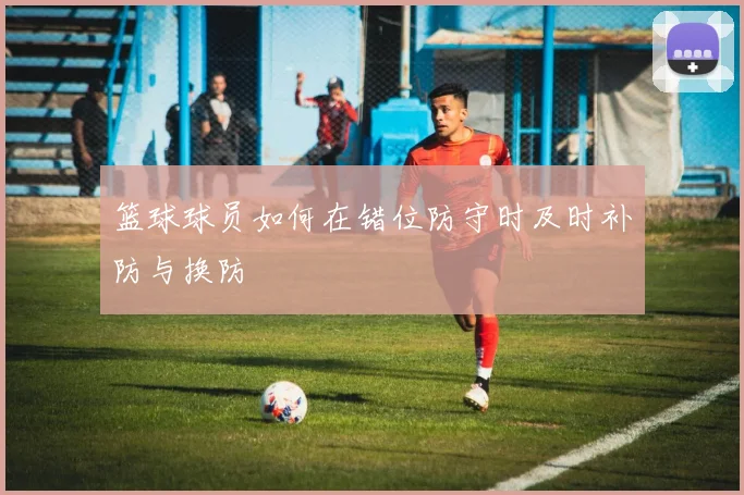 篮球球员如何在错位防守时及时补防与换防