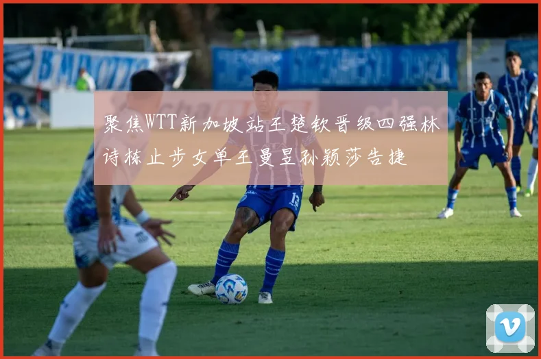 聚焦WTT新加坡站王楚钦晋级四强林诗栋止步女单王曼昱孙颖莎告捷